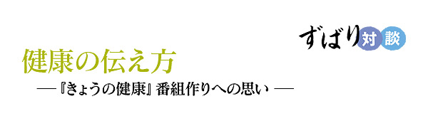  ずばり対談　健康の伝え方―『きょうの健康』番組作りへの思い ―